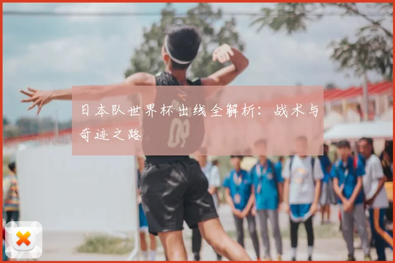 日本队世界杯出线全解析：战术与奇迹之路