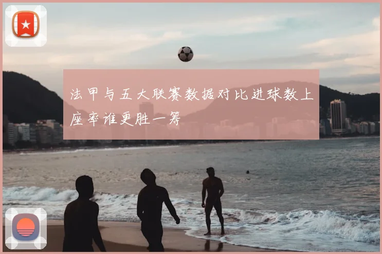 法甲与五大联赛数据对比进球数上座率谁更胜一筹