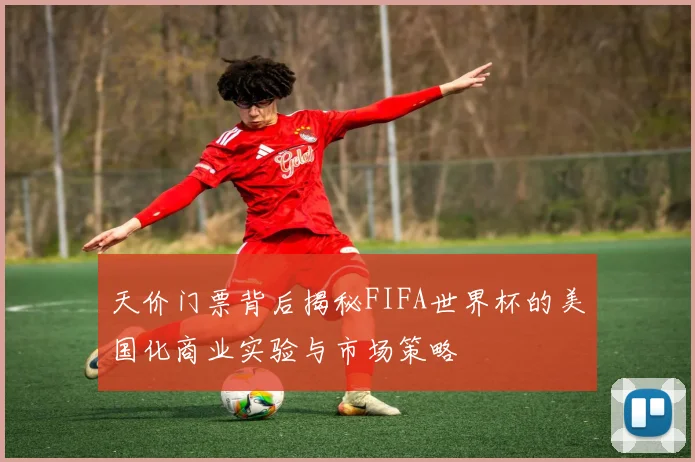 天价门票背后揭秘FIFA世界杯的美国化商业实验与市场策略