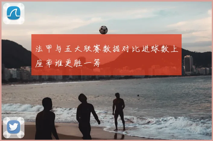 法甲与五大联赛数据对比进球数上座率谁更胜一筹